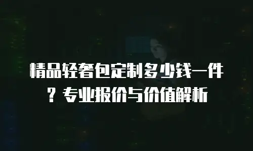 精品轻奢包定制多少钱一件？专业报价与价值解析