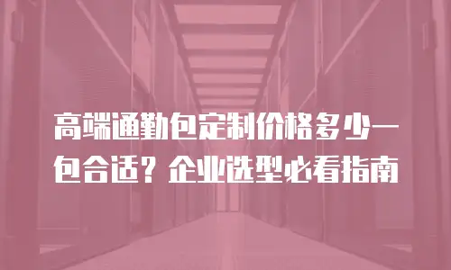 高端通勤包定制价格多少一包合适？企业选型必看指南