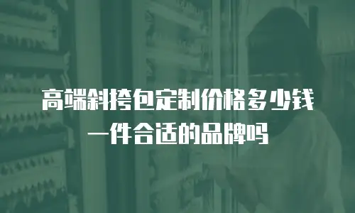 高端斜挎包定制价格多少钱一件合适的品牌吗