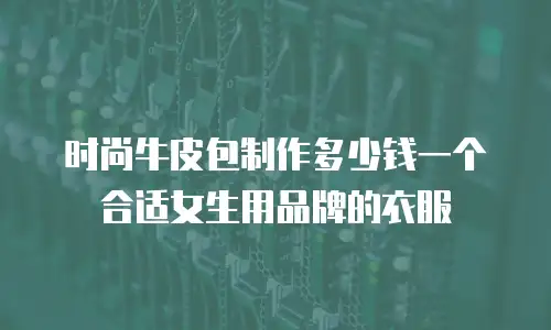 时尚牛皮包制作多少钱一个合适女生用品牌的衣服