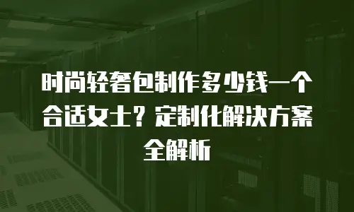 时尚轻奢包制作多少钱一个合适女士？定制化解决方案全解析