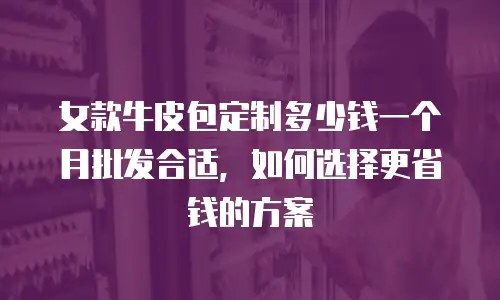 女款牛皮包定制多少钱一个月批发合适，如何选择更省钱的方案