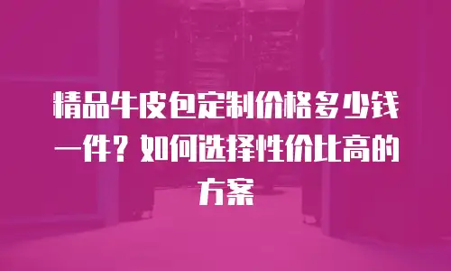 精品牛皮包定制价格多少钱一件？如何选择性价比高的方案