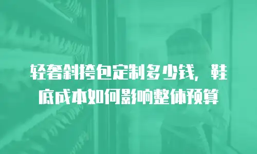 轻奢斜挎包定制多少钱，鞋底成本如何影响整体预算