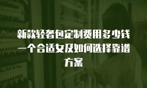 新款轻奢包定制费用多少钱一个合适女及如何选择靠谱方案
