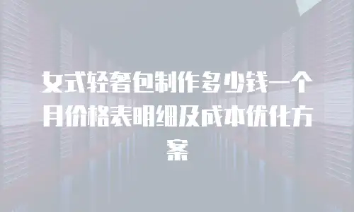 女式轻奢包制作多少钱一个月价格表明细及成本优化方案