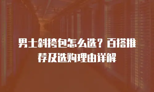 男士斜挎包怎么选？百搭推荐及选购理由详解