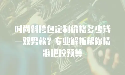 时尚斜挎包定制价格多少钱一双男款？专业解析帮你精准把控预算