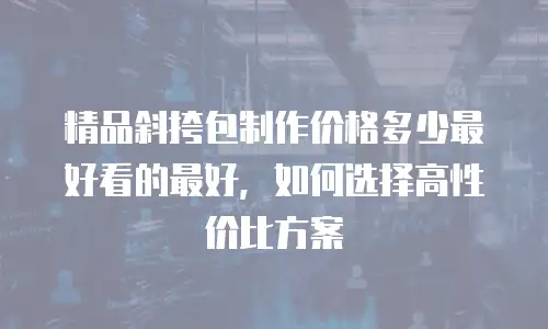 精品斜挎包制作价格多少最好看的最好，如何选择高性价比方案