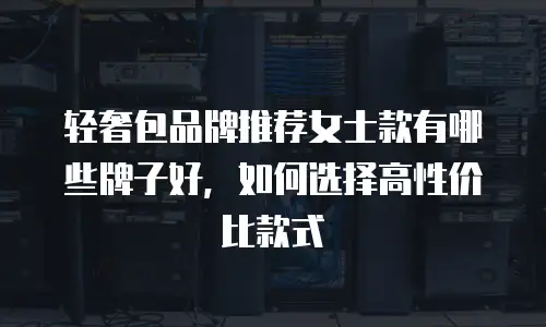 轻奢包品牌推荐女士款有哪些牌子好，如何选择高性价比款式