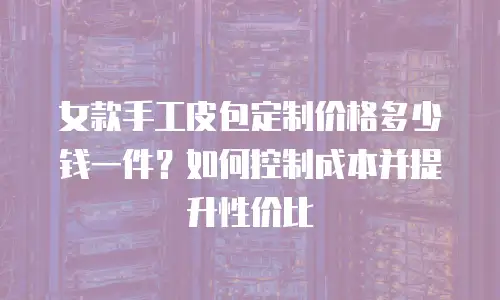 女款手工皮包定制价格多少钱一件？如何控制成本并提升性价比