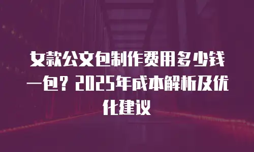 女款公文包制作费用多少钱一包？2025年成本解析及优化建议