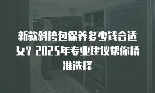 新款斜挎包保养多少钱合适女？2025年专业建议帮你精准选择