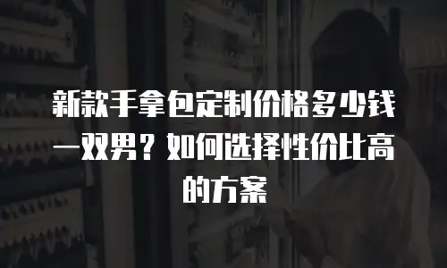 新款手拿包定制价格多少钱一双男？如何选择性价比高的方案