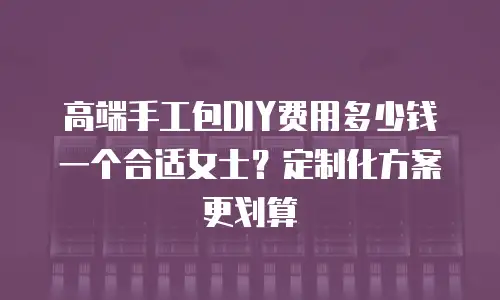 高端手工包DIY费用多少钱一个合适女士？定制化方案更划算