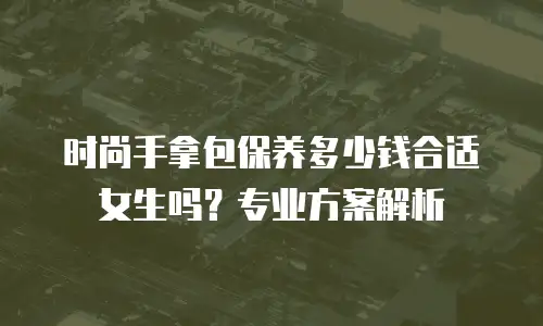 时尚手拿包保养多少钱合适女生吗？专业方案解析