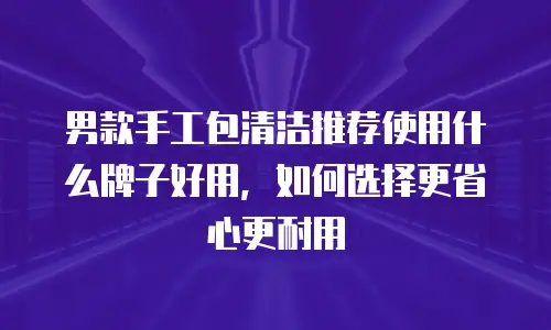 男款手工包清洁推荐使用什么牌子好用，如何选择更省心更耐用