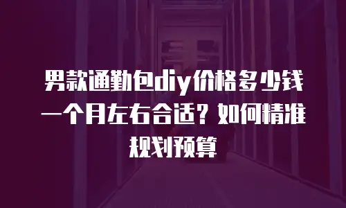 男款通勤包diy价格多少钱一个月左右合适？如何精准规划预算