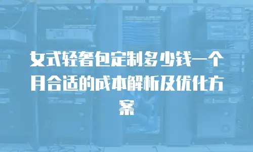 女式轻奢包定制多少钱一个月合适的成本解析及优化方案