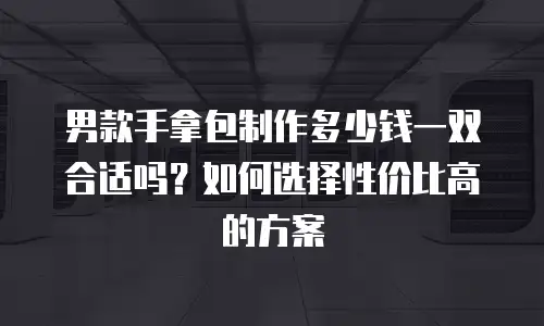 男款手拿包制作多少钱一双合适吗？如何选择性价比高的方案