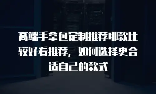 高端手拿包定制推荐哪款比较好看推荐，如何选择更合适自己的款式