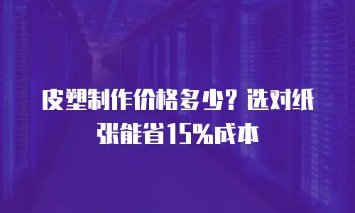 皮塑制作价格多少？选对纸张能省15%成本
