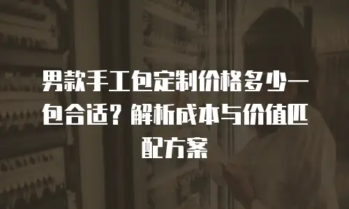 男款手工包定制价格多少一包合适？解析成本与价值匹配方案