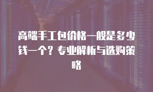 高端手工包价格一般是多少钱一个？专业解析与选购策略