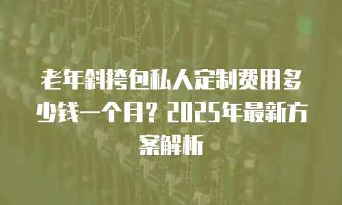 老年斜挎包私人定制费用多少钱一个月？2025年最新方案解析