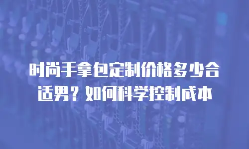 时尚手拿包定制价格多少合适男？如何科学控制成本