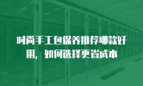 时尚手工包保养推荐哪款好用，如何选择更省成本