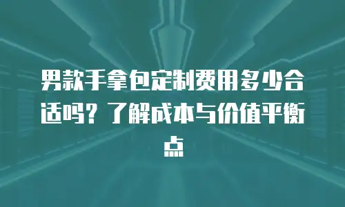 男款手拿包定制费用多少合适吗？了解成本与价值平衡点