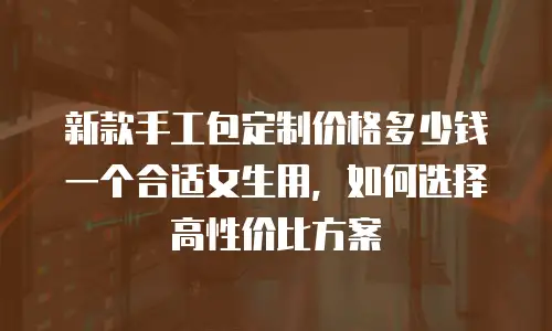 新款手工包定制价格多少钱一个合适女生用，如何选择高性价比方案