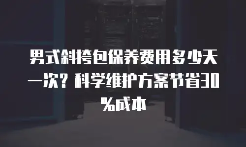 男式斜挎包保养费用多少天一次？科学维护方案节省30%成本
