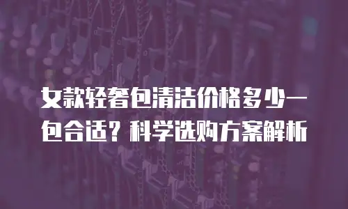 女款轻奢包清洁价格多少一包合适？科学选购方案解析