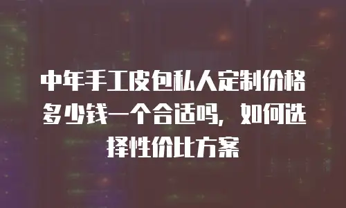 中年手工皮包私人定制价格多少钱一个合适吗，如何选择性价比方案