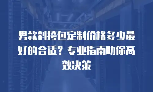 男款斜挎包定制价格多少最好的合适？专业指南助你高效决策