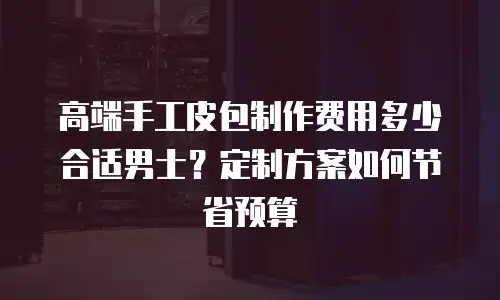 高端手工皮包制作费用多少合适男士？定制方案如何节省预算