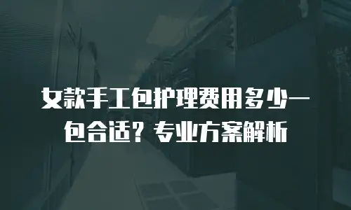 女款手工包护理费用多少一包合适？专业方案解析