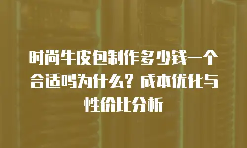 时尚牛皮包制作多少钱一个合适吗为什么？成本优化与性价比分析
