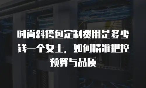时尚斜挎包定制费用是多少钱一个女士，如何精准把控预算与品质
