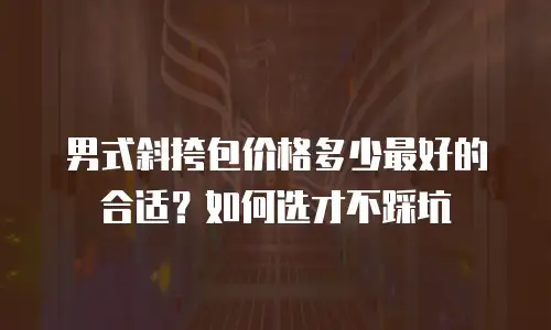 男式斜挎包价格多少最好的合适？如何选才不踩坑
