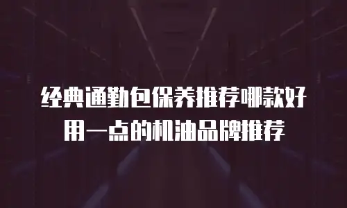 经典通勤包保养推荐哪款好用一点的机油品牌推荐