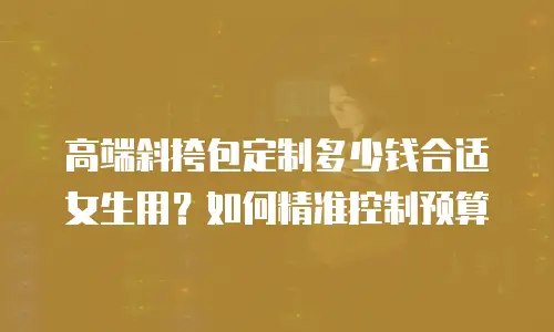 高端斜挎包定制多少钱合适女生用？如何精准控制预算