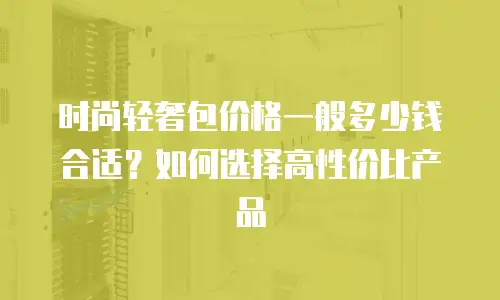 时尚轻奢包价格一般多少钱合适？如何选择高性价比产品