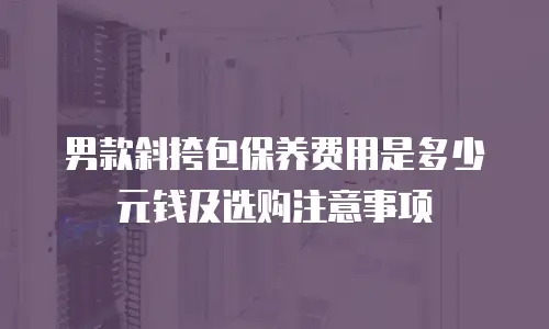 男款斜挎包保养费用是多少元钱及选购注意事项