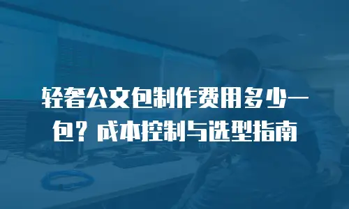 轻奢公文包制作费用多少一包？成本控制与选型指南
