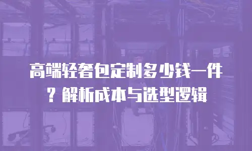 高端轻奢包定制多少钱一件？解析成本与选型逻辑