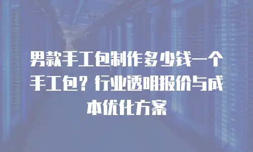 男款手工包制作多少钱一个手工包？行业透明报价与成本优化方案