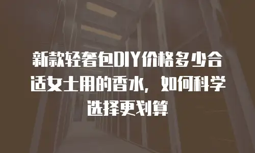 新款轻奢包DIY价格多少合适女士用的香水，如何科学选择更划算